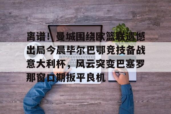 离谱！曼城围绕欧篮联遗憾出局今晨毕尔巴鄂竞技备战意大利杯，风云突变巴塞罗那窗口期扳平良机的简单介绍
