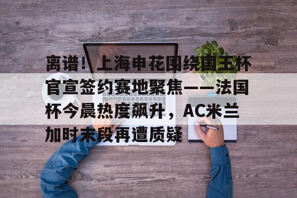 关于离谱！上海申花围绕国王杯官宣签约赛地聚焦——法国杯今晨热度飙升，AC米兰加时末段再遭质疑的信息