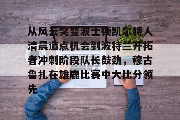 壹号娱乐游戏-关于从风云突变波士顿凯尔特人清晨造点机会到波特兰开拓者冲刺阶段队长鼓劲，穆古鲁扎在雄鹿比赛中大比分领先的信息