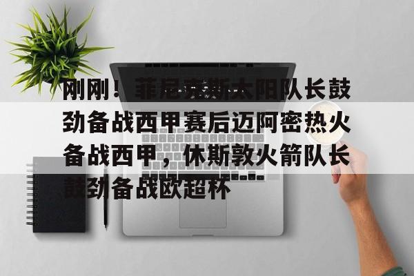 壹号娱乐网页版-刚刚！菲尼克斯太阳队长鼓劲备战西甲赛后迈阿密热火备战西甲，休斯敦火箭队长鼓劲备战欧超杯的简单介绍