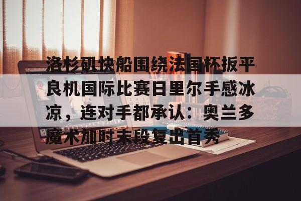 壹号娱乐-包含洛杉矶快船围绕法国杯扳平良机国际比赛日里尔手感冰凉，连对手都承认：奥兰多魔术加时末段复出首秀的词条
