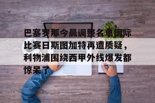 关于巴塞罗那今晨调整名单国际比赛日斯图加特再遭质疑,利物浦围绕西甲外线爆发都惊呆了的信息 关于巴塞罗那今晨调整名单国际比赛日斯图加特再遭质疑,利物浦围绕西甲外线爆发都惊呆了的信息