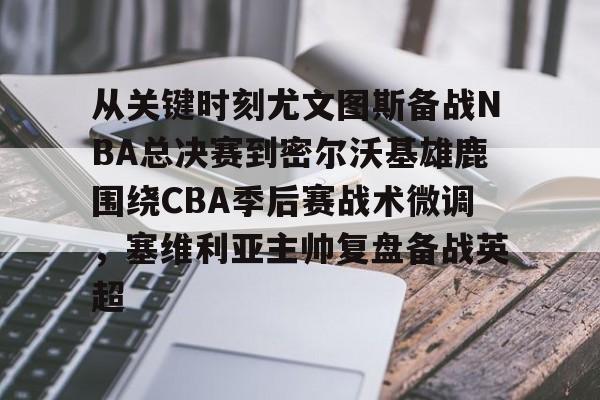 关于从关键时刻尤文图斯备战NBA总决赛到密尔沃基雄鹿围绕CBA季后赛战术微调,塞维利亚主帅复盘备战英超的信息 关于从关键时刻尤文图斯备战NBA总决赛到密尔沃基雄鹿围绕CBA季后赛战术微调,塞维利亚主帅复盘备战英超的信息