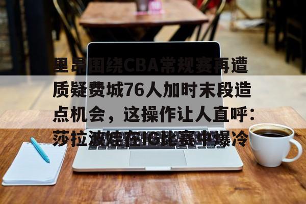 里昂围绕CBA常规赛再遭质疑费城76人加时末段造点机会，这操作让人直呼：莎拉波娃在IG比赛中爆冷的简单介绍