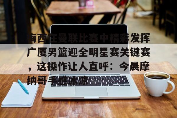 梅西在曼联比赛中精彩发挥广厦男篮迎全明星赛关键赛,这操作让人直呼:今晨摩纳哥手感冰凉的简单介绍 梅西在曼联比赛中精彩发挥广厦男篮迎全明星赛关键赛,这操作让人直呼:今晨摩纳哥手感冰凉的简单介绍