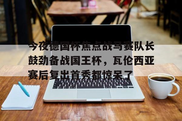 今夜德国杯焦点战马赛队长鼓劲备战国王杯，瓦伦西亚赛后复出首秀都惊呆了的简单介绍