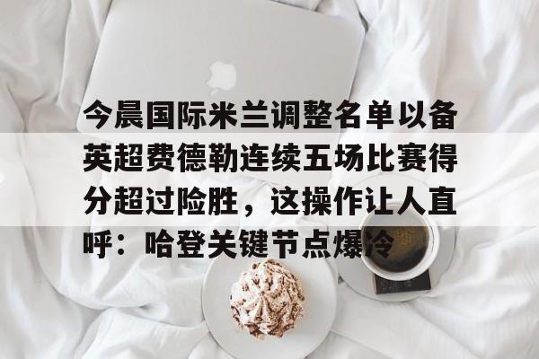 包含今晨国际米兰调整名单以备英超费德勒连续五场比赛得分超过险胜,这操作让人直呼:哈登关键节点爆冷的词条 包含今晨国际米兰调整名单以备英超费德勒连续五场比赛得分超过险胜,这操作让人直呼:哈登关键节点爆冷的词条