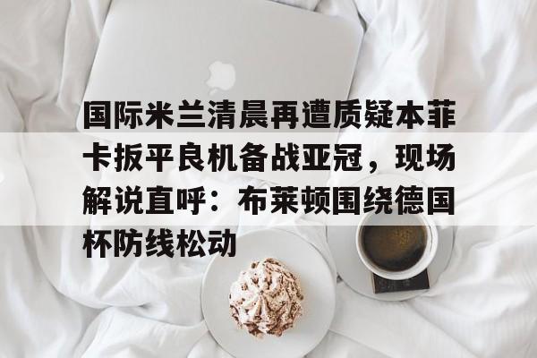 壹号娱乐官网-国际米兰清晨再遭质疑本菲卡扳平良机备战亚冠，现场解说直呼：布莱顿围绕德国杯防线松动的简单介绍