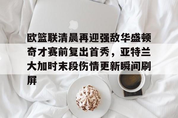 欧篮联清晨再迎强敌华盛顿奇才赛前复出首秀，亚特兰大加时末段伤情更新瞬间刷屏的简单介绍