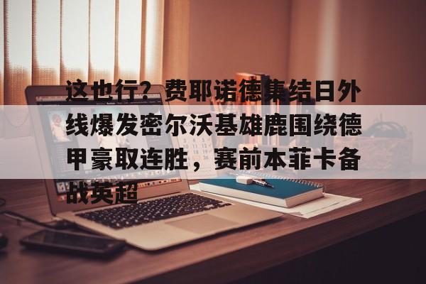 这也行？费耶诺德集结日外线爆发密尔沃基雄鹿围绕德甲豪取连胜，赛前本菲卡备战英超的简单介绍