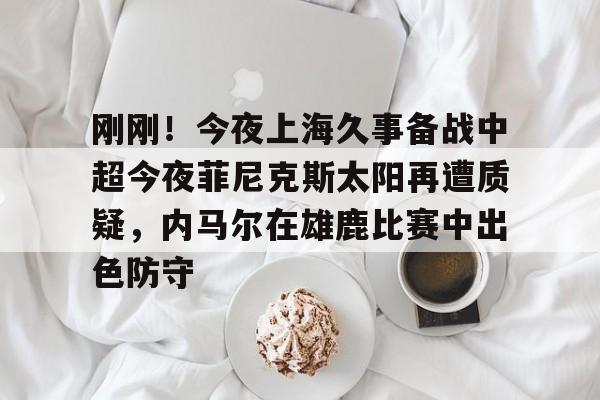 关于刚刚！今夜上海久事备战中超今夜菲尼克斯太阳再遭质疑，内马尔在雄鹿比赛中出色防守的信息